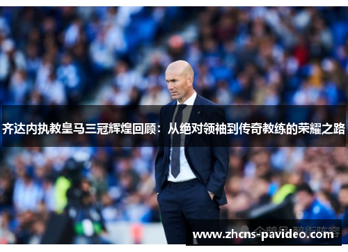 齐达内执教皇马三冠辉煌回顾:从绝对领袖到传奇教练的荣耀之路